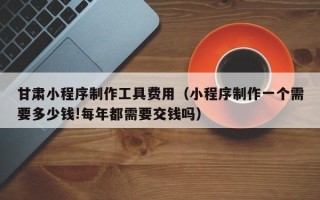 双峰甘肃小程序制作工具费用（小程序制作一个需要多少钱!每年都需要交钱吗）