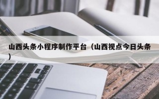双峰山西头条小程序制作平台（山西视点今日头条）